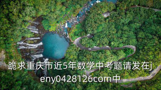 跪求重慶市近5年數學中考題請發在jeny0428126com中