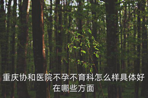 重慶市協和不孕不育醫院，重慶協和醫院不孕不育科怎么樣具體好在哪些方面