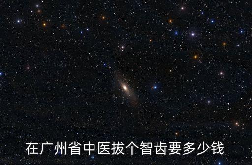 在廣州省中醫(yī)拔個智齒要多少錢