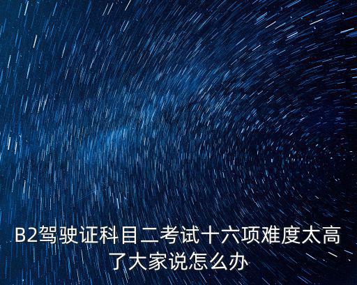 B2駕駛證科目二考試十六項(xiàng)難度太高了大家說怎么辦