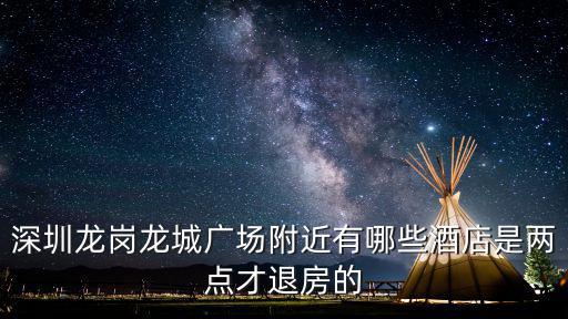 深圳九龍城廣場周圍酒店，深圳龍崗龍城廣場附近有哪些酒店是兩點才退房的
