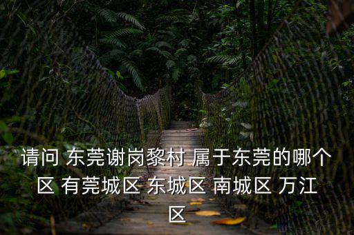 請問 東莞謝崗黎村 屬于東莞的哪個區 有莞城區 東城區 南城區 萬江區