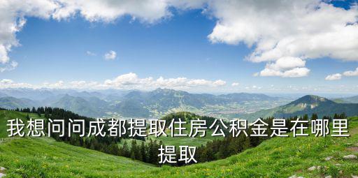 成都市有哪些地方可以取公積金，我想問問成都提取住房公積金是在哪里提取