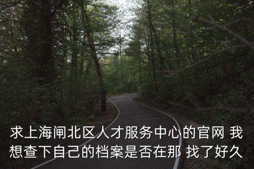求上海閘北區(qū)人才服務(wù)中心的官網(wǎng) 我想查下自己的檔案是否在那 找了好久