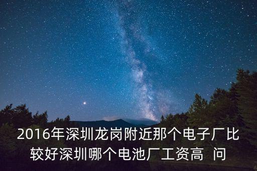 2016年深圳龍崗附近那個電子廠比較好深圳哪個電池廠工資高  問