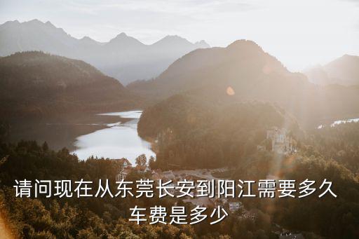 請問現在從東莞長安到陽江需要多久 車費是多少