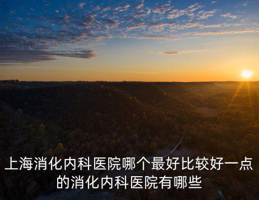 上海消化內科醫院哪個最好比較好一點的消化內科醫院有哪些