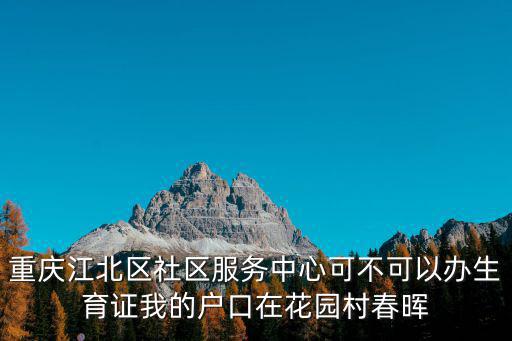 重慶江北區社區服務中心可不可以辦生育證我的戶口在花園村春暉