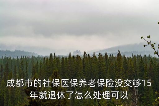 成都市的社保醫(yī)保養(yǎng)老保險沒交夠15年就退休了怎么處理可以