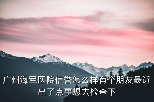 廣州海軍醫院信譽怎么樣有個朋友最近出了點事想去檢查下