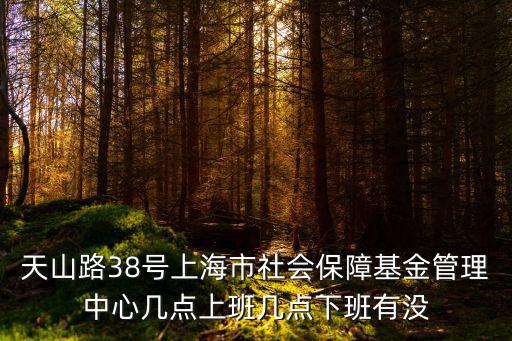 天山路38號上海市社會保障基金管理中心幾點上班幾點下班有沒