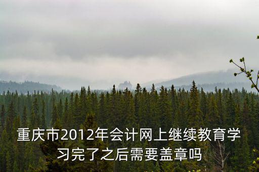 重慶市會計人員網上繼續教育，重慶市2012年會計網上繼續教育學習完了之后需要蓋章嗎