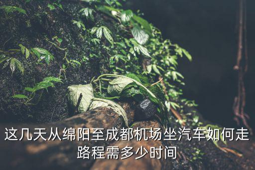綿陽機場到成都市區多遠，這幾天從綿陽至成都機場坐汽車如何走路程需多少時間