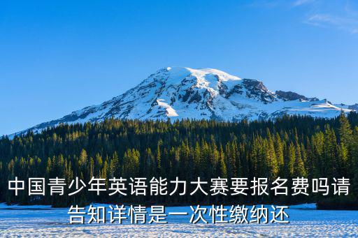 中國青少年英語能力大賽要報名費嗎請告知詳情是一次性繳納還