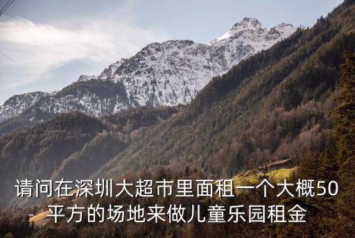 深圳布吉兒童樂園轉讓，請問在深圳大超市里面租一個大概50平方的場地來做兒童樂園租金