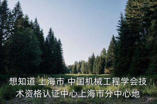 想知道 上海市 中國機械工程學會技術資格認證中心上海市分中心地