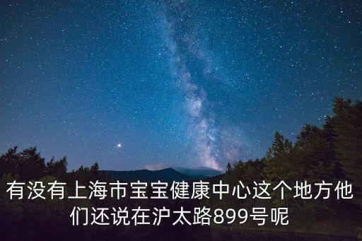 有沒有上海市寶寶健康中心這個地方他們還說在滬太路899號呢