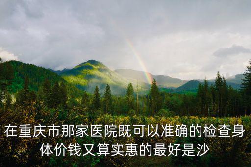 在重慶市那家醫院既可以準確的檢查身體價錢又算實惠的最好是沙