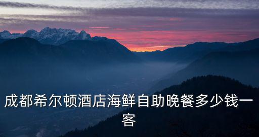 成都希爾頓酒店海鮮自助晚餐多少錢一客
