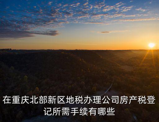 在重慶北部新區地稅辦理公司房產稅登記所需手續有哪些