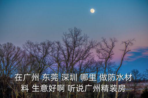 在廣州 東莞 深圳 哪里 做防水材料 生意好啊 聽說廣州精裝房