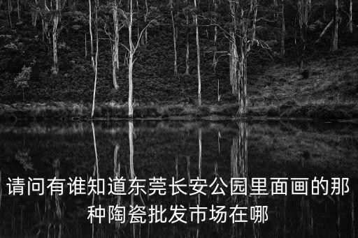 請問有誰知道東莞長安公園里面畫的那種陶瓷批發市場在哪