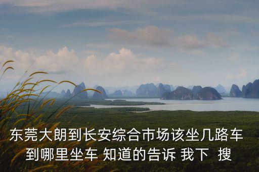 東莞長(zhǎng)安綜合市場(chǎng) 站臺(tái)，東莞大朗到長(zhǎng)安綜合市場(chǎng)該坐幾路車(chē) 到哪里坐車(chē) 知道的告訴 我下  搜