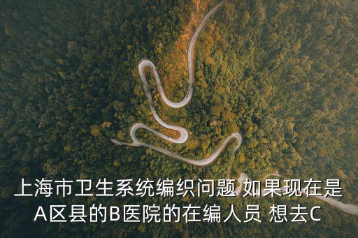 上海市衛生系統編織問題 如果現在是A區縣的B醫院的在編人員 想去C