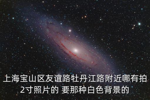 上海市寶山區身份證拍照，上海寶山區友誼路牡丹江路附近哪有拍2寸照片的 要那種白色背景的