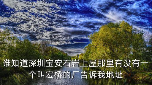 深圳宏橋，誰知道深圳寶安石巖上屋那里有沒有一個叫宏橋的廠告訴我地址