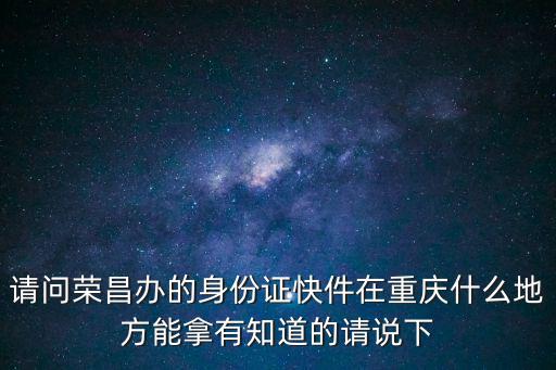 請問榮昌辦的身份證快件在重慶什么地方能拿有知道的請說下