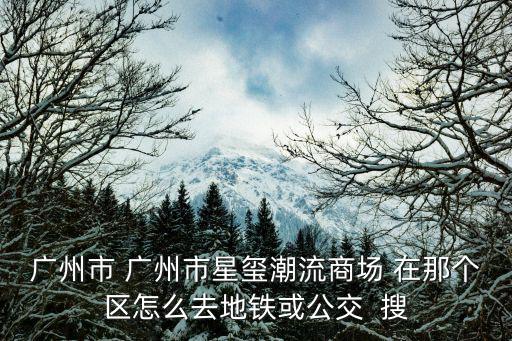 廣州市 廣州市星璽潮流商場 在那個區怎么去地鐵或公交  搜