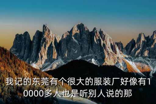 我記的東莞有個很大的服裝廠好像有10000多人也是聽別人說的那