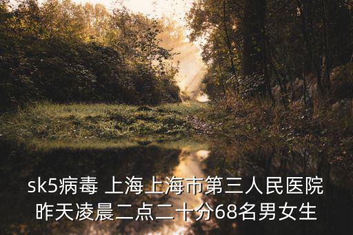sk5病毒 上海上海市第三人民醫院昨天凌晨二點二十分68名男女生