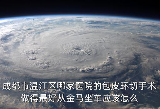 成都市無(wú)痛包皮環(huán)切，成都市溫江區(qū)哪家醫(yī)院的包皮環(huán)切手術(shù)做得最好從金馬坐車(chē)應(yīng)該怎么