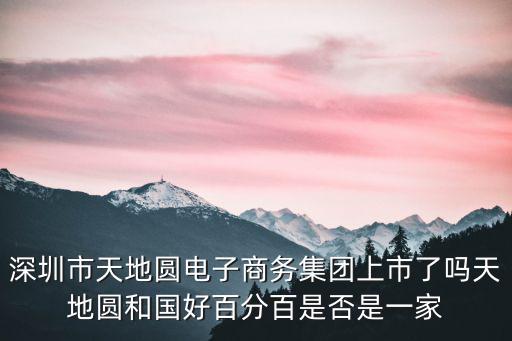 深圳市天地圓電子商務集團上市了嗎天地圓和國好百分百是否是一家