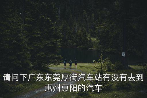 東莞到廣州惠陽汽車站，請問下廣東東莞厚街汽車站有沒有去到惠州惠陽的汽車
