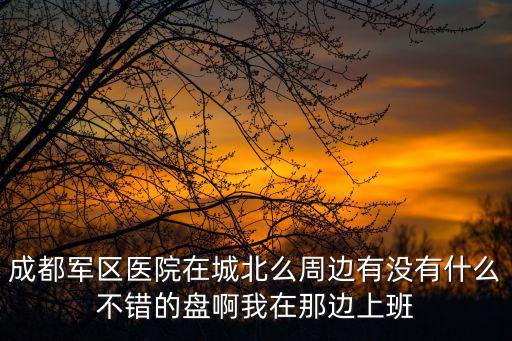 成都軍區醫院在城北么周邊有沒有什么不錯的盤啊我在那邊上班