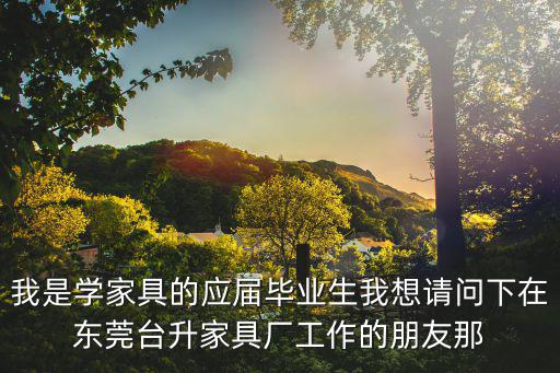 我是學家具的應屆畢業生我想請問下在東莞臺升家具廠工作的朋友那