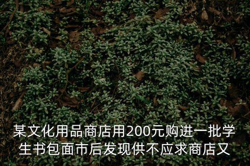 某文化用品商店用200元購進一批學(xué)生書包面市后發(fā)現(xiàn)供不應(yīng)求商店又