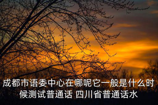 成都市語委中心在哪呢它一般是什么時候測試普通話 四川省普通話水