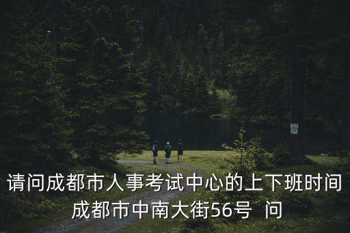 請問成都市人事考試中心的上下班時間 成都市中南大街56號  問