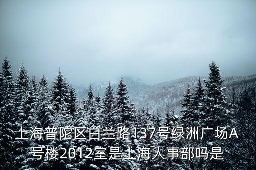 上海普陀區白蘭路137號綠洲廣場A號樓2012室是上海人事部嗎是