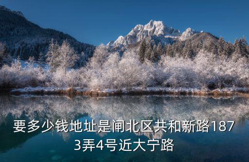 上海市閘北區共和新路1873弄，要多少錢地址是閘北區共和新路1873弄4號近大寧路