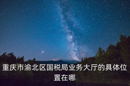 重慶市渝北區(qū)國稅局業(yè)務(wù)大廳的具體位置在哪