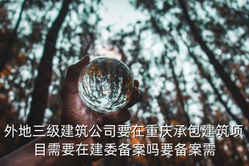 重慶市建委對資質的要求，外地三級建筑公司要在重慶承包建筑項目需要在建委備案嗎要備案需