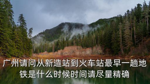廣州請問從新造站到火車站最早一趟地鐵是什么時候時間請盡量精確
