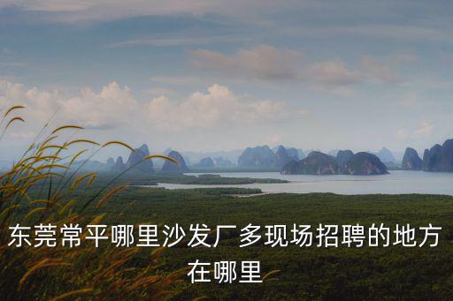 東莞鼎宏家具有限公司招聘，東莞清溪三中哪里有家具廠招工的