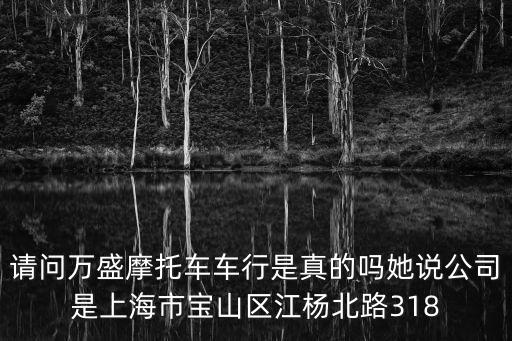 請(qǐng)問(wèn)萬(wàn)盛摩托車(chē)車(chē)行是真的嗎她說(shuō)公司是上海市寶山區(qū)江楊北路318