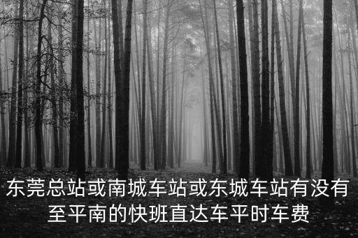 東莞總站或南城車站或東城車站有沒有至平南的快班直達車平時車費